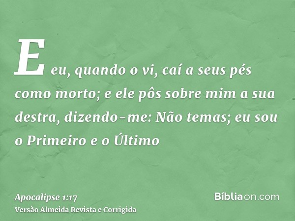 E eu, quando o vi, caí a seus pés como morto; e ele pôs sobre mim a sua destra, dizendo-me: Não temas; eu sou o Primeiro e o Último