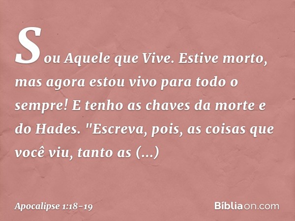 Sou Aquele que Vive. Estive morto, mas agora estou vivo para todo o sempre! E tenho as chaves da morte e do Hades. "Escreva, pois, as coisas que você viu, tanto