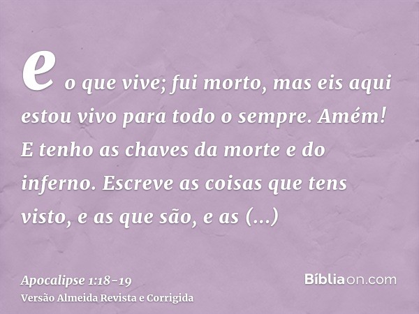 e o que vive; fui morto, mas eis aqui estou vivo para todo o sempre. Amém! E tenho as chaves da morte e do inferno.Escreve as coisas que tens visto, e as que sã