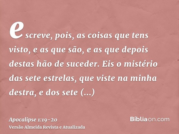 escreve, pois, as coisas que tens visto, e as que são, e as que depois destas hão de suceder.Eis o mistério das sete estrelas, que viste na minha destra, e dos 