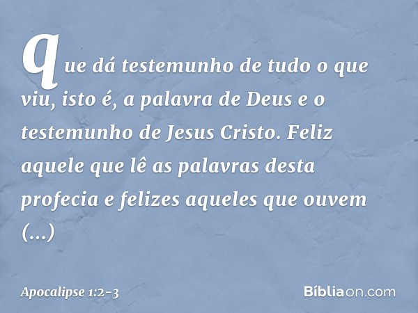 que dá testemunho de tudo o que viu, isto é, a palavra de Deus e o testemunho de Jesus Cristo. Feliz aquele que lê as palavras desta profecia e felizes aqueles 