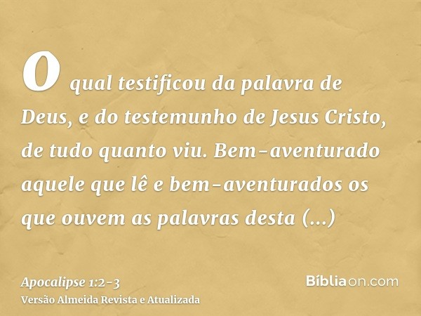 o qual testificou da palavra de Deus, e do testemunho de Jesus Cristo, de tudo quanto viu.Bem-aventurado aquele que lê e bem-aventurados os que ouvem as palavra