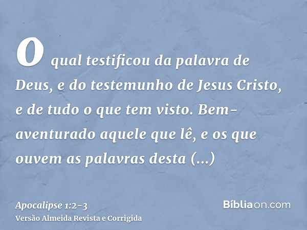 o qual testificou da palavra de Deus, e do testemunho de Jesus Cristo, e de tudo o que tem visto.Bem-aventurado aquele que lê, e os que ouvem as palavras desta 