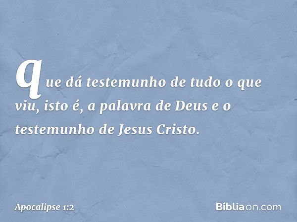 que dá testemunho de tudo o que viu, isto é, a palavra de Deus e o testemunho de Jesus Cristo. -- Apocalipse 1:2