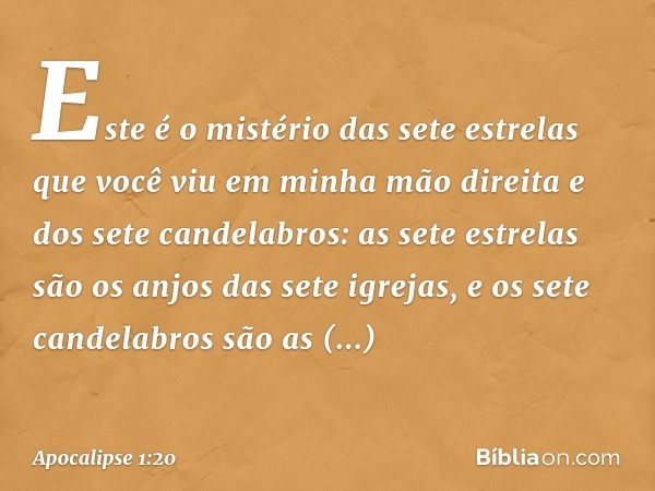 Este é o mistério das sete estrelas que você viu em minha mão direita e dos sete candelabros: as sete estrelas são os anjos das sete igrejas, e os sete candelab