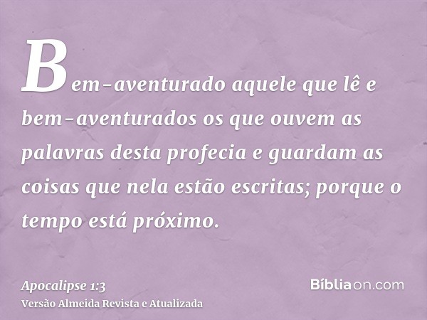 Bem-aventurado aquele que lê e bem-aventurados os que ouvem as palavras desta profecia e guardam as coisas que nela estão escritas; porque o tempo está próximo.