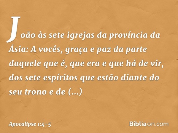 João
às sete igrejas da província da Ásia:
A vocês, graça e paz da parte daquele que é, que era e que há de vir, dos sete espíritos que estão diante do seu tron