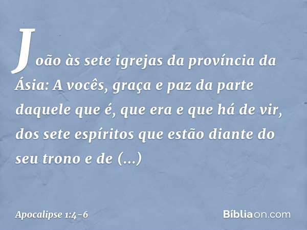 João
às sete igrejas da província da Ásia:
A vocês, graça e paz da parte daquele que é, que era e que há de vir, dos sete espíritos que estão diante do seu tron