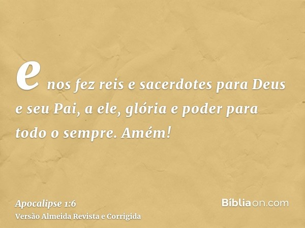 e nos fez reis e sacerdotes para Deus e seu Pai, a ele, glória e poder para todo o sempre. Amém!