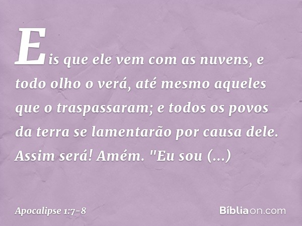 Eis que ele vem
com as nuvens,
e todo olho o verá,
até mesmo aqueles
que o traspassaram;
e todos os povos da terra
se lamentarão por causa dele.
Assim será! Amé