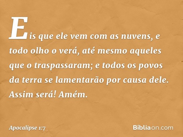 Eis que ele vem
com as nuvens,
e todo olho o verá,
até mesmo aqueles
que o traspassaram;
e todos os povos da terra
se lamentarão por causa dele.
Assim será! Amé