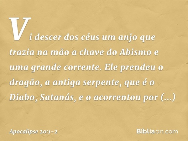 Vi descer dos céus um anjo que trazia na mão a chave do Abismo e uma grande corrente. Ele prendeu o dragão, a antiga serpente, que é o Diabo, Satanás, e o acorr