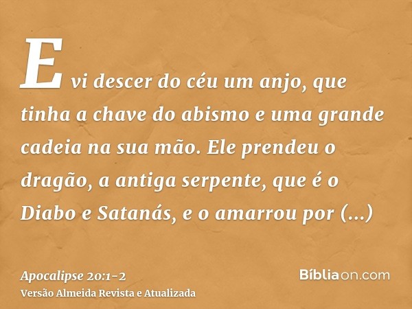 E vi descer do céu um anjo, que tinha a chave do abismo e uma grande cadeia na sua mão.Ele prendeu o dragão, a antiga serpente, que é o Diabo e Satanás, e o ama