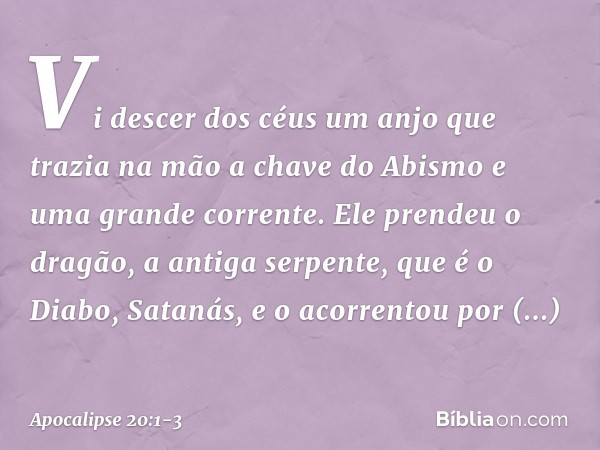 Vi descer dos céus um anjo que trazia na mão a chave do Abismo e uma grande corrente. Ele prendeu o dragão, a antiga serpente, que é o Diabo, Satanás, e o acorr