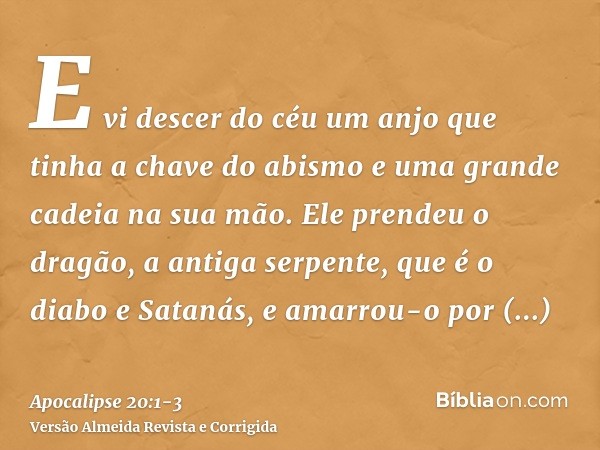 E vi descer do céu um anjo que tinha a chave do abismo e uma grande cadeia na sua mão.Ele prendeu o dragão, a antiga serpente, que é o diabo e Satanás, e amarro