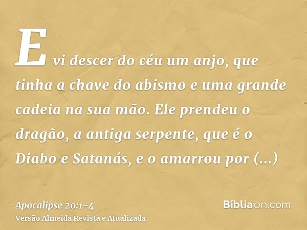 E vi descer do céu um anjo, que tinha a chave do abismo e uma grande cadeia na sua mão.Ele prendeu o dragão, a antiga serpente, que é o Diabo e Satanás, e o ama