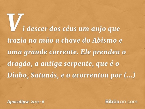 Vi descer dos céus um anjo que trazia na mão a chave do Abismo e uma grande corrente. Ele prendeu o dragão, a antiga serpente, que é o Diabo, Satanás, e o acorr