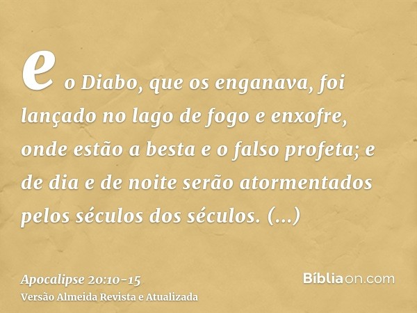 e o Diabo, que os enganava, foi lançado no lago de fogo e enxofre, onde estão a besta e o falso profeta; e de dia e de noite serão atormentados pelos séculos do