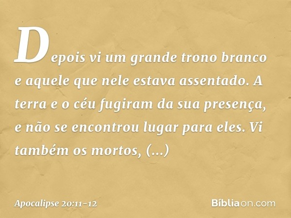 Depois vi um grande trono branco e aquele que nele estava assentado. A terra e o céu fugiram da sua presença, e não se encontrou lugar para eles. Vi também os m