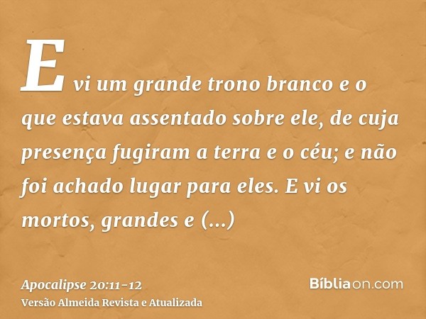 E vi um grande trono branco e o que estava assentado sobre ele, de cuja presença fugiram a terra e o céu; e não foi achado lugar para eles.E vi os mortos, grand