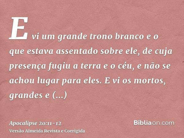 E vi um grande trono branco e o que estava assentado sobre ele, de cuja presença fugiu a terra e o céu, e não se achou lugar para eles.E vi os mortos, grandes e