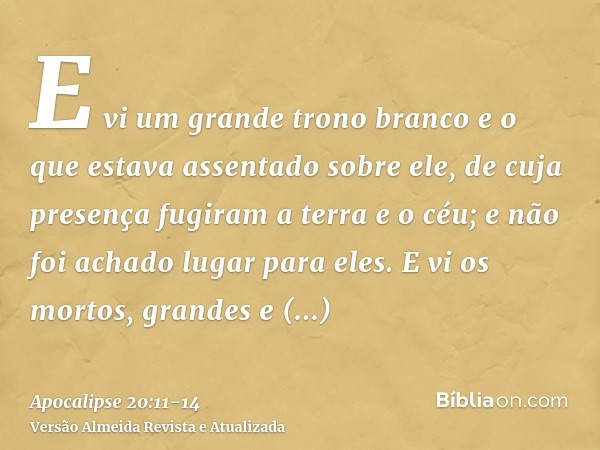 E vi um grande trono branco e o que estava assentado sobre ele, de cuja presença fugiram a terra e o céu; e não foi achado lugar para eles.E vi os mortos, grand