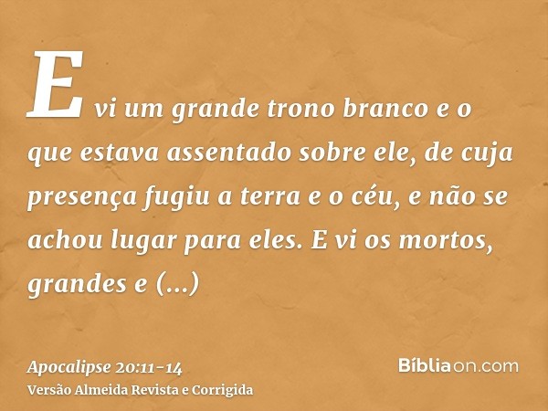 E vi um grande trono branco e o que estava assentado sobre ele, de cuja presença fugiu a terra e o céu, e não se achou lugar para eles.E vi os mortos, grandes e