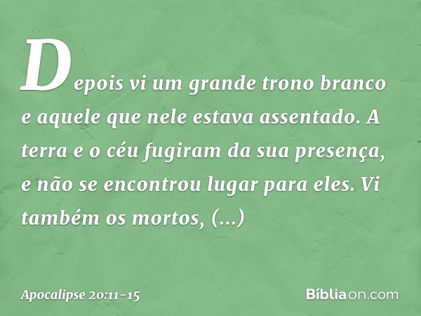 Depois vi um grande trono branco e aquele que nele estava assentado. A terra e o céu fugiram da sua presença, e não se encontrou lugar para eles. Vi também os m