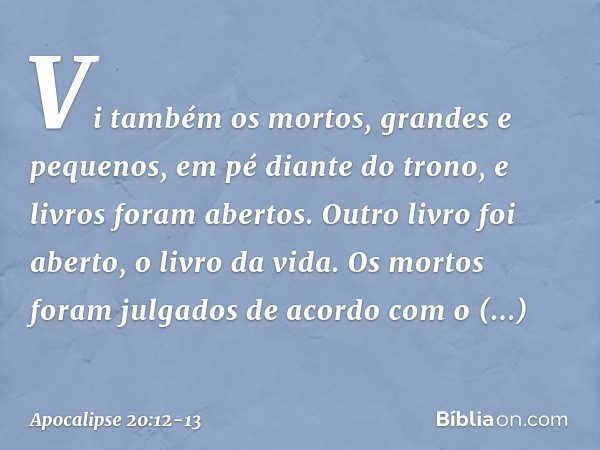 Vi também os mortos, grandes e pequenos, em pé diante do trono, e livros foram abertos. Outro livro foi aberto, o livro da vida. Os mortos foram julgados de aco