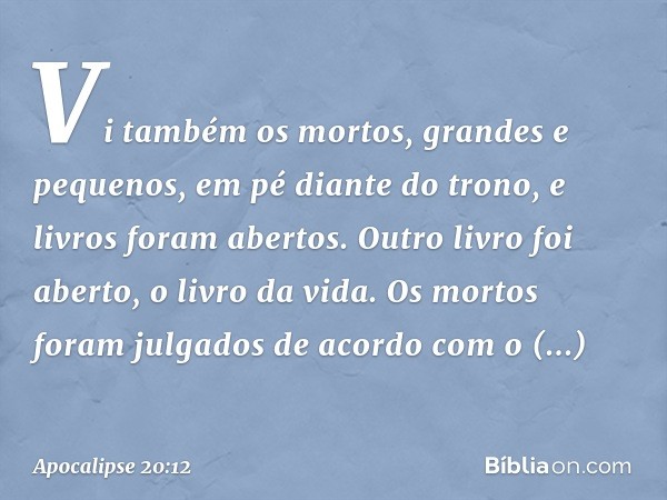 Vi também os mortos, grandes e pequenos, em pé diante do trono, e livros foram abertos. Outro livro foi aberto, o livro da vida. Os mortos foram julgados de aco