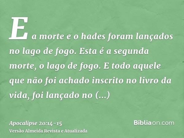 E a morte e o hades foram lançados no lago de fogo. Esta é a segunda morte, o lago de fogo.E todo aquele que não foi achado inscrito no livro da vida, foi lança