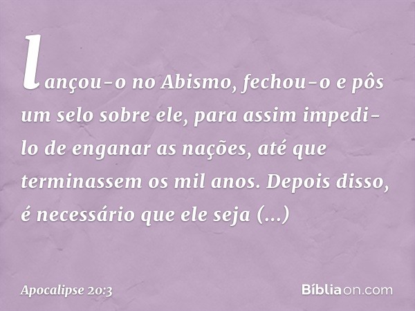 lançou-o no Abismo, fechou-o e pôs um selo sobre ele, para assim impedi-lo de enganar as nações, até que terminassem os mil anos. Depois disso, é necessário que