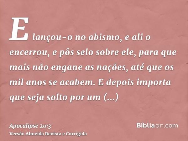E lançou-o no abismo, e ali o encerrou, e pôs selo sobre ele, para que mais não engane as nações, até que os mil anos se acabem. E depois importa que seja solto