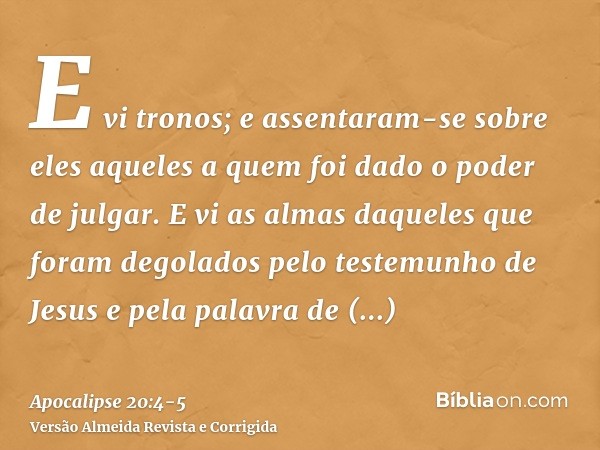 E vi tronos; e assentaram-se sobre eles aqueles a quem foi dado o poder de julgar. E vi as almas daqueles que foram degolados pelo testemunho de Jesus e pela pa