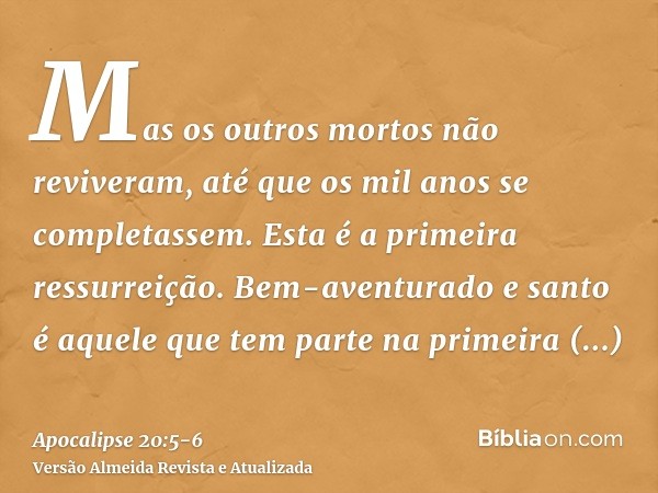 Mas os outros mortos não reviveram, até que os mil anos se completassem. Esta é a primeira ressurreição.Bem-aventurado e santo é aquele que tem parte na primeir