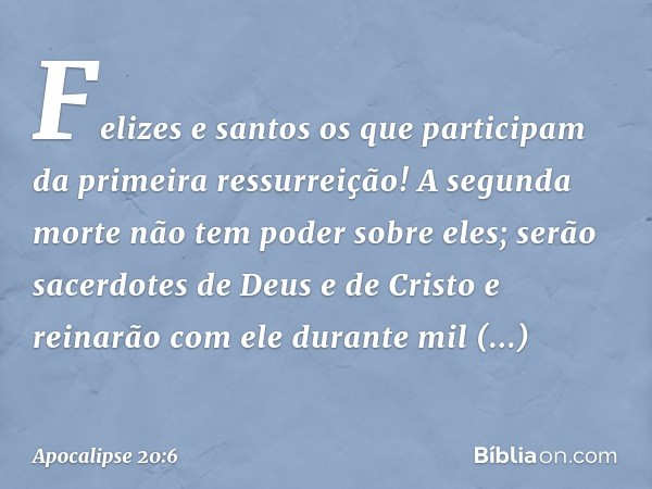 Felizes e santos os que participam da primeira ressurreição! A segunda morte não tem poder sobre eles; serão sacerdotes de Deus e de Cristo e reinarão com ele d