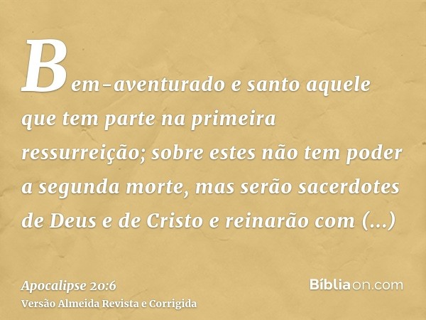 Bem-aventurado e santo aquele que tem parte na primeira ressurreição; sobre estes não tem poder a segunda morte, mas serão sacerdotes de Deus e de Cristo e rein