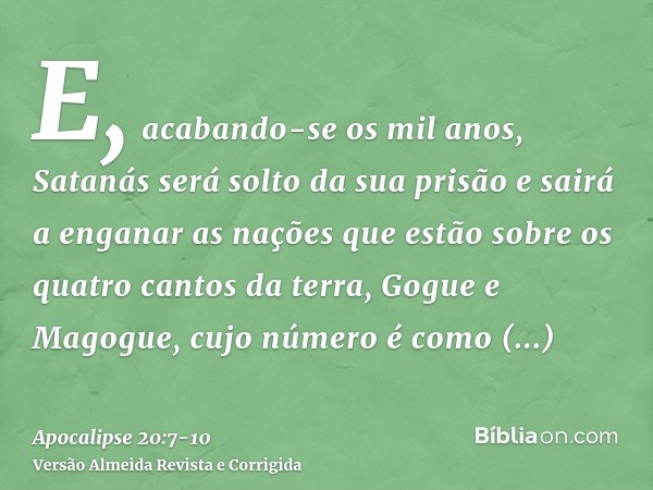 E, acabando-se os mil anos, Satanás será solto da sua prisãoe sairá a enganar as nações que estão sobre os quatro cantos da terra, Gogue e Magogue, cujo número 