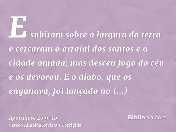 E subiram sobre a largura da terra e cercaram o arraial dos santos e a cidade amada; mas desceu fogo do céu e os devorou.E o diabo, que os enganava, foi lançado