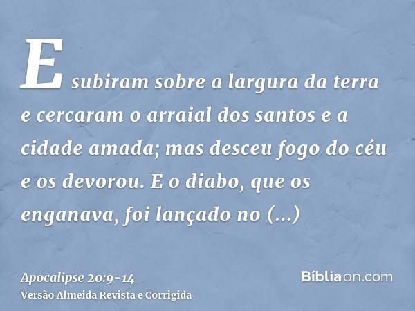 E subiram sobre a largura da terra e cercaram o arraial dos santos e a cidade amada; mas desceu fogo do céu e os devorou.E o diabo, que os enganava, foi lançado