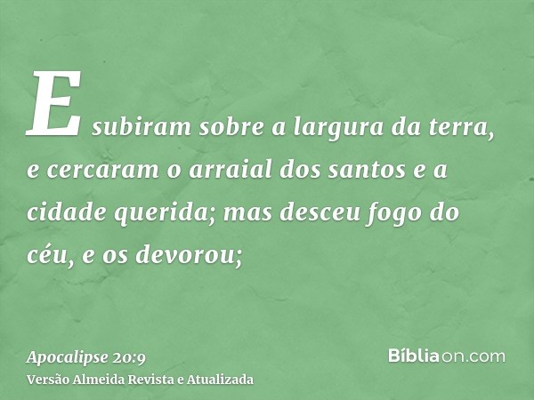 E subiram sobre a largura da terra, e cercaram o arraial dos santos e a cidade querida; mas desceu fogo do céu, e os devorou;