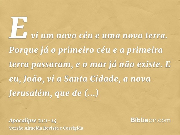 E vi um novo céu e uma nova terra. Porque já o primeiro céu e a primeira terra passaram, e o mar já não existe.E eu, João, vi a Santa Cidade, a nova Jerusalém, 