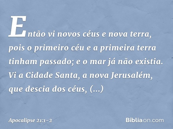 Então vi novos céus e nova terra, pois o primeiro céu e a primeira terra tinham passado; e o mar já não existia. Vi a Cidade Santa, a nova Jerusalém, que descia