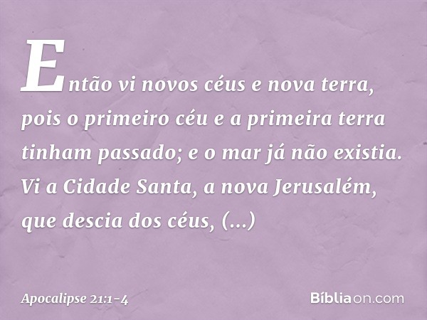 Então vi novos céus e nova terra, pois o primeiro céu e a primeira terra tinham passado; e o mar já não existia. Vi a Cidade Santa, a nova Jerusalém, que descia