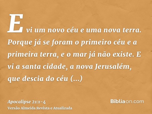 E vi um novo céu e uma nova terra. Porque já se foram o primeiro céu e a primeira terra, e o mar já não existe.E vi a santa cidade, a nova Jerusalém, que descia