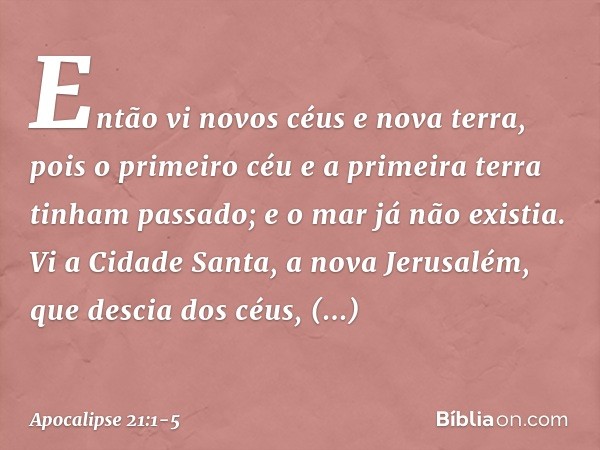 Então vi novos céus e nova terra, pois o primeiro céu e a primeira terra tinham passado; e o mar já não existia. Vi a Cidade Santa, a nova Jerusalém, que descia