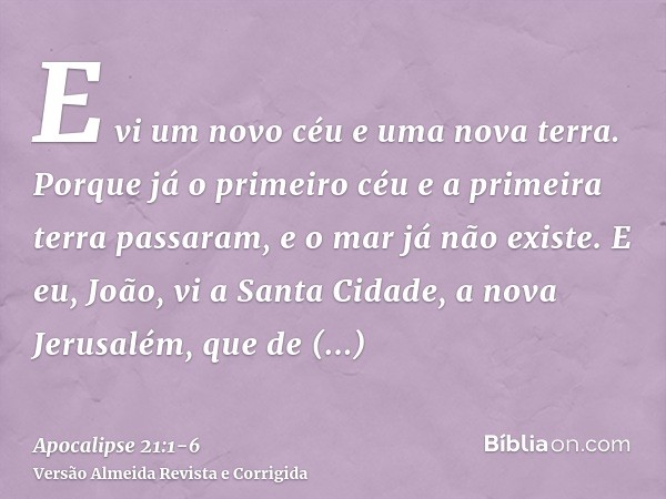 E vi um novo céu e uma nova terra. Porque já o primeiro céu e a primeira terra passaram, e o mar já não existe.E eu, João, vi a Santa Cidade, a nova Jerusalém, 