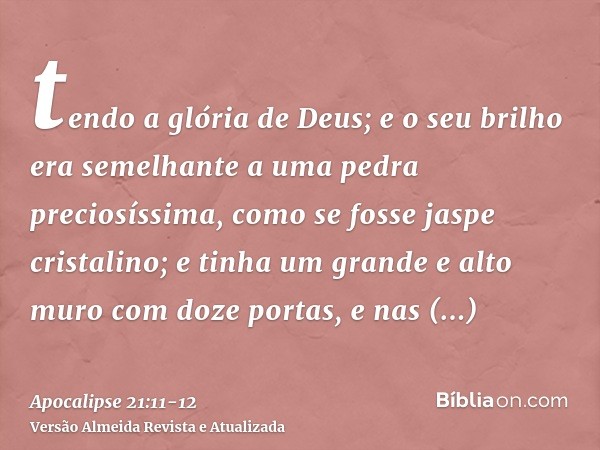 tendo a glória de Deus; e o seu brilho era semelhante a uma pedra preciosíssima, como se fosse jaspe cristalino;e tinha um grande e alto muro com doze portas, e