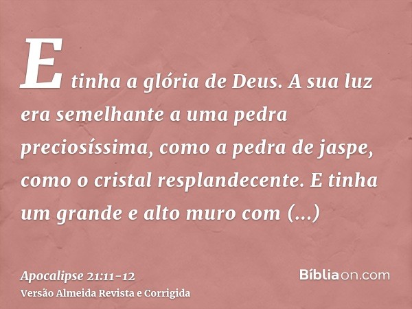 E tinha a glória de Deus. A sua luz era semelhante a uma pedra preciosíssima, como a pedra de jaspe, como o cristal resplandecente.E tinha um grande e alto muro