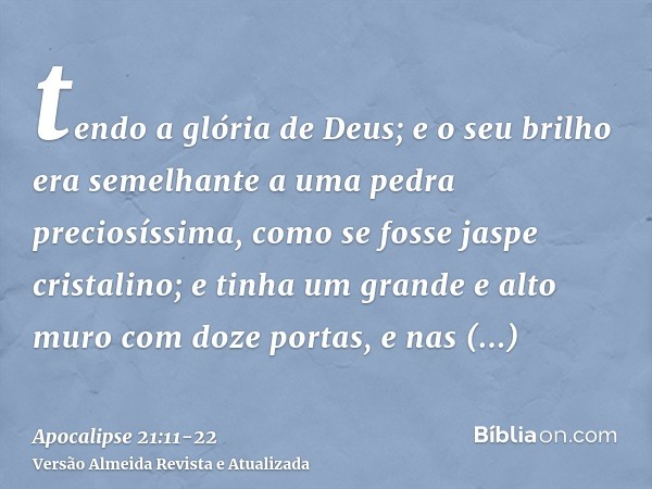 tendo a glória de Deus; e o seu brilho era semelhante a uma pedra preciosíssima, como se fosse jaspe cristalino;e tinha um grande e alto muro com doze portas, e